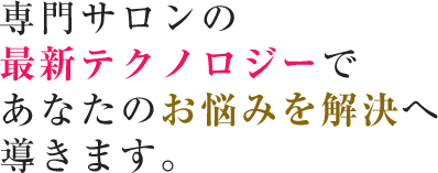 専門サロンの 最新テクノロジーで あなたのお悩みを解決へ 導きます。